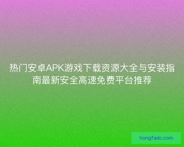 热门安卓APK游戏下载资源大全与安装指南最新安全高速免费平台推荐